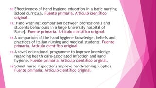 10.Effectiveness of hand hygiene education in a basic nursing
school curricula. Fuente primaria. Artículo científico
original.
11.[Hand washing: comparison between professionals and
students behaviours in a large University hospital of
Rome]. Fuente primaria. Artículo científico original.
12.A comparison of the hand hygiene knowledge, beliefs and
practices of Italian nursing and medical students. Fuente
primaria. Artículo científico original.
13.A novel educational programme to improve knowledge
regarding health care-associated infection and hand
hygiene. Fuente primaria. Artículo científico original.
14.School nurse inspections improve handwashing supplies.
Fuente primaria. Artículo científico original
 