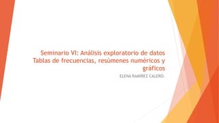 Seminario VI: Análisis exploratorio de datos
Tablas de frecuencias, resúmenes numéricos y
gráficos
ELENA RAMÍREZ CALERO.
 