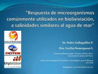 Dr. Pedro Galleguillos P.

                      Dra. Cecilia Demergasso S.
                Centro de Biotecnología “Profesor Alberto Ruiz”
                                Universidad Católica del Norte

Centro de Investigación Científico y Tecnológica para la Minería
                                                        CICTEM

                          Antofagasta, 15 de Noviembre de 2012
 