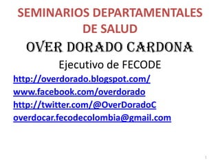 SEMINARIOS DEPARTAMENTALES
         DE SALUD
  OVER DORADO CARDONA
         Ejecutivo de FECODE
http://overdorado.blogspot.com/
www.facebook.com/overdorado
http://twitter.com/@OverDoradoC
overdocar.fecodecolombia@gmail.com


                                     1
 