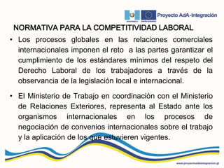 NORMATIVA PARA LA COMPETITIVIDAD LABORAL
• Los procesos globales en las relaciones comerciales
internacionales imponen el reto a las partes garantizar el
cumplimiento de los estándares mínimos del respeto del
Derecho Laboral de los trabajadores a través de la
observancia de la legislación local e internacional.
• El Ministerio de Trabajo en coordinación con el Ministerio
de Relaciones Exteriores, representa al Estado ante los
organismos internacionales en los procesos de
negociación de convenios internacionales sobre el trabajo
y la aplicación de los que estuvieren vigentes.
 