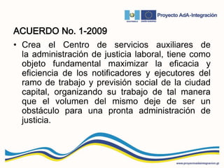 ACUERDO No. 1-2009
• Crea el Centro de servicios auxiliares de
la administración de justicia laboral, tiene como
objeto fundamental maximizar la eficacia y
eficiencia de los notificadores y ejecutores del
ramo de trabajo y previsión social de la ciudad
capital, organizando su trabajo de tal manera
que el volumen del mismo deje de ser un
obstáculo para una pronta administración de
justicia.
 