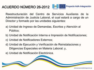 ACUERDO NÚMERO 26-2012
Reestructuración del Centro de Servicios Auxiliares de la
Administración de Justicia Laboral, el cual estará a cargo de un
Director y formado por las unidades siguientes:
a) Unidad de Ingreso de Demandas, Escritos y Atención al
Público;
b) Unidad de Notificación Interna e Impresión de Notificaciones;
c) Unidad de Notificadores Externos;
d) Unidad de Ejecución y Verificación de Reinstalaciones y
Diligencias Especiales en Materia Laboral; y,
e) Unidad de Notificación Electrónica.
 