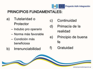 PRINCIPIOS FUNDAMENTALES:
a) Tutelaridad o
Protector
– Indubio pro operario
– Norma más favorable
– Condición más
beneficiosa
b) Irrenunciabilidad
c) Continuidad
d) Primacía de la
realidad
e) Principio de buena
fe
f) Gratuidad
 