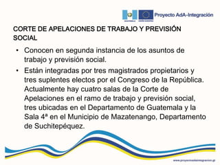 CORTE DE APELACIONES DE TRABAJO Y PREVISIÓN
SOCIAL
• Conocen en segunda instancia de los asuntos de
trabajo y previsión social.
• Están integradas por tres magistrados propietarios y
tres suplentes electos por el Congreso de la República.
Actualmente hay cuatro salas de la Corte de
Apelaciones en el ramo de trabajo y previsión social,
tres ubicadas en el Departamento de Guatemala y la
Sala 4ª en el Municipio de Mazatenango, Departamento
de Suchitepéquez.
 