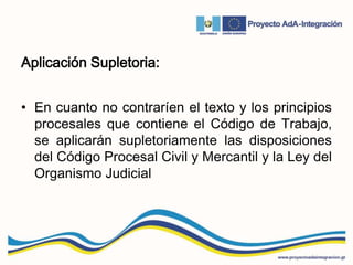 Aplicación Supletoria:
• En cuanto no contraríen el texto y los principios
procesales que contiene el Código de Trabajo,
se aplicarán supletoriamente las disposiciones
del Código Procesal Civil y Mercantil y la Ley del
Organismo Judicial
 