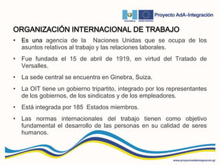 ORGANIZACIÓN INTERNACIONAL DE TRABAJO
• Es una agencia de la Naciones Unidas que se ocupa de los
asuntos relativos al trabajo y las relaciones laborales.
• Fue fundada el 15 de abril de 1919, en virtud del Tratado de
Versalles.
• La sede central se encuentra en Ginebra, Suiza.
• La OIT tiene un gobierno tripartito, integrado por los representantes
de los gobiernos, de los sindicatos y de los empleadores.
• Está integrada por 185 Estados miembros.
• Las normas internacionales del trabajo tienen como objetivo
fundamental el desarrollo de las personas en su calidad de seres
humanos.
 
