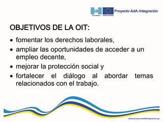 OBJETIVOS DE LA OIT:
 fomentar los derechos laborales,
 ampliar las oportunidades de acceder a un
empleo decente,
 mejorar la protección social y
 fortalecer el diálogo al abordar temas
relacionados con el trabajo.
 