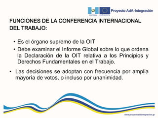 FUNCIONES DE LA CONFERENCIA INTERNACIONAL
DEL TRABAJO:
• Es el órgano supremo de la OIT
• Debe examinar el Informe Global sobre lo que ordena
la Declaración de la OIT relativa a los Principios y
Derechos Fundamentales en el Trabajo.
• Las decisiones se adoptan con frecuencia por amplia
mayoría de votos, o incluso por unanimidad.
 