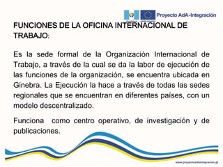 FUNCIONES DE LA OFICINA INTERNACIONAL DE
TRABAJO:
Es la sede formal de la Organización Internacional de
Trabajo, a través de la cual se da la labor de ejecución de
las funciones de la organización, se encuentra ubicada en
Ginebra. La Ejecución la hace a través de todas las sedes
regionales que se encuentran en diferentes países, con un
modelo descentralizado.
Funciona como centro operativo, de investigación y de
publicaciones.
 