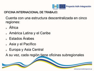 OFICINA INTERNACIONAL DE TRABAJO:
Cuenta con una estructura descentralizada en cinco
regiones:
 África
 América Latina y el Caribe
 Estados Árabes
 Asia y el Pacífico
 Europa y Asia Central
A su vez, cada región tiene oficinas subregionales
 