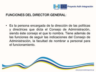 FUNCIONES DEL DIRECTOR GENERAL:
• Es la persona encargada de la dirección de las políticas
y directrices que dicta el Consejo de Administración,
siendo éste consejo el que lo nombra. Tiene además de
las funciones de seguir las indicaciones del Consejo de
Administración, la facultad de nombrar a personal para
el funcionamiento.
 