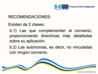 RECOMENDACIONES:
Existen de 2 clases:
b.1) Las que complementan al convenio,
proporcionando directrices más detalladas
sobre su aplicación.
b.2) Las autónomas, es decir, no vinculadas
con ningún convenio.
 