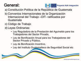 General:
a) Constitución Política de la República de Guatemala
b) Convenios Internacionales de la Organización
Internacional del Trabajo –OIT- ratificados por
Guatemala
c) Código de Trabajo
d) Leyes Ordinarias:
• Ley Reguladora de la Prestación del Aguinaldo para los
Trabajadores del Sector Privado,
• Ley de Bonificación Anual para los Trabajadores del
Sector Privado y Público,
• Ley de Bonificación Incentivo,
• Ley del Instituto Guatemalteco de Seguridad Social etc
 