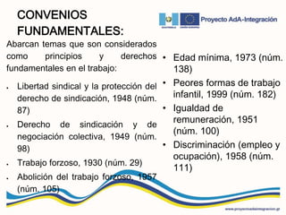 CONVENIOS
FUNDAMENTALES:
Abarcan temas que son considerados
como principios y derechos
fundamentales en el trabajo:
 Libertad sindical y la protección del
derecho de sindicación, 1948 (núm.
87)
 Derecho de sindicación y de
negociación colectiva, 1949 (núm.
98)
 Trabajo forzoso, 1930 (núm. 29)
 Abolición del trabajo forzoso, 1957
(núm. 105)
• Edad mínima, 1973 (núm.
138)
• Peores formas de trabajo
infantil, 1999 (núm. 182)
• Igualdad de
remuneración, 1951
(núm. 100)
• Discriminación (empleo y
ocupación), 1958 (núm.
111)
 