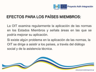 EFECTOS PARA LOS PAÍSES MIEMBROS:
La OIT examina regularmente la aplicación de las normas
en los Estados Miembros y señala áreas en las que se
podría mejorar su aplicación.
Si existe algún problema en la aplicación de las normas, la
OIT se dirige a asistir a los países, a través del diálogo
social y de la asistencia técnica.
 