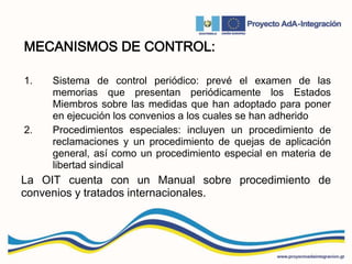 MECANISMOS DE CONTROL:
1. Sistema de control periódico: prevé el examen de las
memorias que presentan periódicamente los Estados
Miembros sobre las medidas que han adoptado para poner
en ejecución los convenios a los cuales se han adherido
2. Procedimientos especiales: incluyen un procedimiento de
reclamaciones y un procedimiento de quejas de aplicación
general, así como un procedimiento especial en materia de
libertad sindical
La OIT cuenta con un Manual sobre procedimiento de
convenios y tratados internacionales.
 