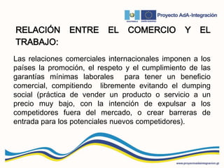 RELACIÓN ENTRE EL COMERCIO Y EL
TRABAJO:
Las relaciones comerciales internacionales imponen a los
países la promoción, el respeto y el cumplimiento de las
garantías mínimas laborales para tener un beneficio
comercial, compitiendo libremente evitando el dumping
social (práctica de vender un producto o servicio a un
precio muy bajo, con la intención de expulsar a los
competidores fuera del mercado, o crear barreras de
entrada para los potenciales nuevos competidores).
 