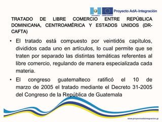 TRATADO DE LIBRE COMERCIO ENTRE REPÚBLICA
DOMINICANA, CENTROAMÉRICA Y ESTADOS UNIDOS (DR-
CAFTA)
• El tratado está compuesto por veintidós capítulos,
divididos cada uno en artículos, lo cual permite que se
traten por separado las distintas temáticas referentes al
libre comercio, regulando de manera especializada cada
materia.
• El congreso guatemalteco ratificó el 10 de
marzo de 2005 el tratado mediante el Decreto 31-2005
del Congreso de la República de Guatemala
 