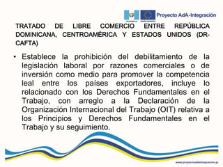 TRATADO DE LIBRE COMERCIO ENTRE REPÚBLICA
DOMINICANA, CENTROAMÉRICA Y ESTADOS UNIDOS (DR-
CAFTA)
• Establece la prohibición del debilitamiento de la
legislación laboral por razones comerciales o de
inversión como medio para promover la competencia
leal entre los países exportadores, incluye lo
relacionado con los Derechos Fundamentales en el
Trabajo, con arreglo a la Declaración de la
Organización Internacional del Trabajo (OIT) relativa a
los Principios y Derechos Fundamentales en el
Trabajo y su seguimiento.
 