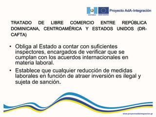 TRATADO DE LIBRE COMERCIO ENTRE REPÚBLICA
DOMINICANA, CENTROAMÉRICA Y ESTADOS UNIDOS (DR-
CAFTA)
• Obliga al Estado a contar con suficientes
inspectores, encargados de verificar que se
cumplan con los acuerdos internacionales en
materia laboral.
• Establece que cualquier reducción de medidas
laborales en función de atraer inversión es ilegal y
sujeta de sanción.
 