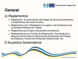 General:
e) Reglamentos:
 Reglamento de autorización del trabajo de personas extranjeras
a empleadores del sector privado,
 Reglamento a los Trabajadores no sujetos a las limitaciones de
la Jornada Ordinaria de Trabajo,
 Reglamento para el goce del período de lactancia;
 Reglamento para el Trámite de Negociación, Homologación y
denuncia de los Pactos Colectivos de Condiciones de Trabajo
de Empresa o Centro de Producción Determinado etc.
f) Acuerdos Gubernativos
 