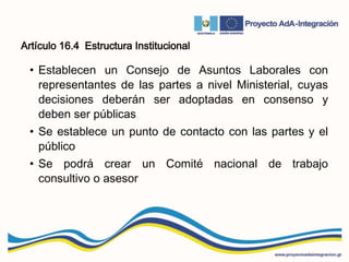 Artículo 16.4 Estructura Institucional
• Establecen un Consejo de Asuntos Laborales con
representantes de las partes a nivel Ministerial, cuyas
decisiones deberán ser adoptadas en consenso y
deben ser públicas
• Se establece un punto de contacto con las partes y el
público
• Se podrá crear un Comité nacional de trabajo
consultivo o asesor
 
