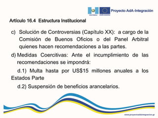 Artículo 16.4 Estructura Institucional
c) Solución de Controversias (Capítulo XX): a cargo de la
Comisión de Buenos Oficios o del Panel Arbitral
quienes hacen recomendaciones a las partes.
d) Medidas Coercitivas: Ante el incumplimiento de las
recomendaciones se impondrá:
d.1) Multa hasta por US$15 millones anuales a los
Estados Parte
d.2) Suspensión de beneficios arancelarios.
 
