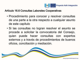 Artículo 16.6 Consultas Laborales Cooperativas
• Procedimiento para conocer y resolver consultas
de una parte a la otra respecto a cualquier asunto
de este capítulo
• Si las consultas no logran resolver el asunto se
procede a solicitar la convocatoria del Consejo,
quien puede hacer consultas con expertos
externos y a través de procedimientos de buenos
oficios, conciliación y mediación.
 