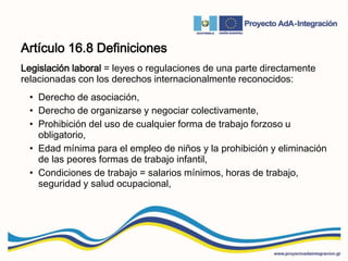 Artículo 16.8 Definiciones
Legislación laboral = leyes o regulaciones de una parte directamente
relacionadas con los derechos internacionalmente reconocidos:
• Derecho de asociación,
• Derecho de organizarse y negociar colectivamente,
• Prohibición del uso de cualquier forma de trabajo forzoso u
obligatorio,
• Edad mínima para el empleo de niños y la prohibición y eliminación
de las peores formas de trabajo infantil,
• Condiciones de trabajo = salarios mínimos, horas de trabajo,
seguridad y salud ocupacional,
 