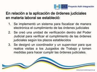 En relación a la aplicación de órdenes judiciales
en materia laboral se estableció:
1. Se implementó un sistema para fiscalizar de manera
electrónica el cumplimiento de las órdenes judiciales
2. Se creó una unidad de verificación dentro del Poder
Judicial para verificar el cumplimiento de las órdenes
judiciales según los plazos establecidos
3. Se designó un coordinador y un supervisor para que
realice visitas a los Juzgados de Trabajo y tomen
medidas para hacer cumplir las órdenes judiciales.
 