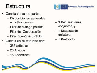 Estructura
• Consta de cuatro partes:
– Disposiciones generales
e institucionales
– Pilar de diálogo político
– Pilar de Cooperación
– Pilar Económico (TLC)
• Cuenta en su totalidad con:
– 363 artículos
– 20 Anexos
– 16 Apéndices
– 9 Declaraciones
conjuntas, y
– 1 Declaración
unilateral
– 1 Protocolo
 