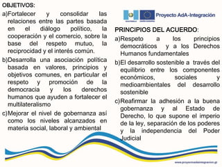 OBJETIVOS:
a)Fortalecer y consolidar las
relaciones entre las partes basada
en el diálogo político, la
cooperación y el comercio, sobre la
base del respeto mutuo, la
reciprocidad y el interés común.
b)Desarrolla una asociación política
basada en valores, principios y
objetivos comunes, en particular el
respeto y promoción de la
democracia y los derechos
humanos que ayuden a fortalecer el
multilateralismo
c)Mejorar el nivel de gobernanza así
como los niveles alcanzados en
materia social, laboral y ambiental
PRINCIPIOS DEL ACUERDO:
a)Respeto a los principios
democráticos y a los Derechos
Humanos fundamentales
b)El desarrollo sostenible a través del
equilibrio entre los componentes
económicos, sociales y
medioambientales del desarrollo
sostenible
c)Reafirmar la adhesión a la buena
gobernanza y al Estado de
Derecho, lo que supone el imperio
de la ley, separación de los poderes
y la independencia del Poder
Judicial
 