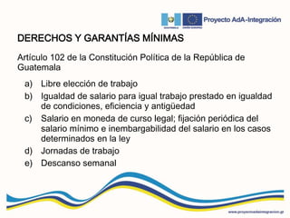 DERECHOS Y GARANTÍAS MÍNIMAS
Artículo 102 de la Constitución Política de la República de
Guatemala
a) Libre elección de trabajo
b) Igualdad de salario para igual trabajo prestado en igualdad
de condiciones, eficiencia y antigüedad
c) Salario en moneda de curso legal; fijación periódica del
salario mínimo e inembargabilidad del salario en los casos
determinados en la ley
d) Jornadas de trabajo
e) Descanso semanal
 