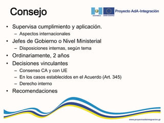 Consejo
• Supervisa cumplimiento y aplicación.
– Aspectos internacionales
• Jefes de Gobierno o Nivel Ministerial
– Disposiciones internas, según tema
• Ordinariamente, 2 años
• Decisiones vinculantes
– Consenso CA y con UE
– En los casos establecidos en el Acuerdo (Art. 345)
– Derecho interno
• Recomendaciones
 
