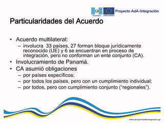 Particularidades del Acuerdo
• Acuerdo multilateral:
– involucra 33 países, 27 forman bloque jurídicamente
reconocido (UE) y 6 se encuentran en proceso de
integración, pero no conforman un ente conjunto (CA).
• Involucramiento de Panamá.
• CA asumió obligaciones
– por países específicos;
– por todos los países, pero con un cumplimiento individual;
– por todos, pero con cumplimiento conjunto (“regionales”).
 