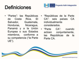 Definiciones
• “Partes”: las Repúblicas
de Costa Rica, El
Salvador, Guatemala,
Honduras, Nicaragua,
Panamá y a la Unión
Europea o sus Estados
miembros, conforme a
su competencia (“la Parte
UE”).
• “Repúblicas de la Parte
CA”: seis países CA
individualmente
considerados.
• “Parte CA”: cuando
actúen conjuntamente,
las Repúblicas de la
Parte CA.
 