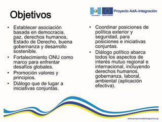 Objetivos
• Establecer asociación
basada en democracia,
paz, derechos humanos,
Estado de Derecho, buena
gobernanza y desarrollo
sostenible.
• Fortalecimiento ONU como
marco para enfrentar
desafíos globales.
• Promoción valores y
principios.
• Diálogo que de lugar a
iniciativas conjuntas.
• Coordinar posiciones de
política exterior y
seguridad, para
posiciones e iniciativas
conjuntas.
• Diálogo político abarca
todos los aspectos de
interés mutuo regional e
internacional, incluyendo
derechos humanos,
gobernanza, laboral,
ambiental (aplicación
efectiva).
 