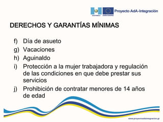 DERECHOS Y GARANTÍAS MÍNIMAS
f) Día de asueto
g) Vacaciones
h) Aguinaldo
i) Protección a la mujer trabajadora y regulación
de las condiciones en que debe prestar sus
servicios
j) Prohibición de contratar menores de 14 años
de edad
 