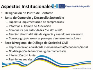 Aspectos Institucionales
• Designación de Punto de Contacto
• Junta de Comercio y Desarrollo Sostenible
– Supervisa implementación de compromisos
– Informan al Comité de Asociación
– Compuesta por autoridades “de alto nivel”.
– Reunión dentro del año de vigencia y cuando sea necesario
– Convoca grupos asesores para que den recomendaciones
• Foro Birregional de Diálogo de Sociedad Civil
– Representación equilibrada medioambiental/económico/social
– No delegación de funciones gubernamentales
– Interacción con Junta
– Reuniones anuales
 