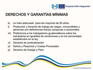 DERECHOS Y GARANTÍAS MÍNIMAS
k) un trato adecuado para los mayores de 60 años;
l) Protección y fomento de trabajo de ciegos, minusválidos y
personas con deficiencias físicas, psíquicas o sensoriales.
m) Preferencia a los trabajadores guatemaltecos sobre los
extranjeros en igualdad de condiciones y en los porcentajes
establecidos en la ley;
n) Derecho de sindicalización
o) Daños y Perjuicios y Costas Procesales
p) Derecho de Huelga y Paro
 