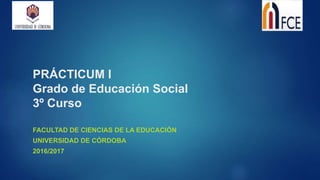 PRÁCTICUM I
Grado de Educación Social
3º Curso
FACULTAD DE CIENCIAS DE LA EDUCACIÓN
UNIVERSIDAD DE CÓRDOBA
2016/2017
 