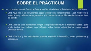 SOBRE EL PRÁCTICUM
 Las competencias del Grado de Educación Social relativas al Prácticum se concretan en:
 CB2. Que los...