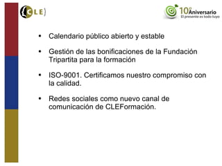 • Calendario público abierto y estable
• Gestión de las bonificaciones de la Fundación
Tripartita para la formación
• ISO-9001. Certificamos nuestro compromiso con
la calidad.
• Redes sociales como nuevo canal de
comunicación de CLEFormación.
 