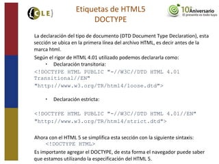 La declaración del tipo de documento (DTD Document Type Declaration), esta
sección se ubica en la primera línea del archivo HTML, es decir antes de la
marca html.
Según el rigor de HTML 4.01 utilizado podemos declararla como:
• Declaración transitoria:
<!DOCTYPE HTML PUBLIC "-//W3C//DTD HTML 4.01
Transitional//EN"
"http://www.w3.org/TR/html4/loose.dtd">
• Declaración estricta:
<!DOCTYPE HTML PUBLIC "-//W3C//DTD HTML 4.01//EN"
"http://www.w3.org/TR/html4/strict.dtd">
Ahora con el HTML 5 se simplifica esta sección con la siguiente sintaxis:
<!DOCTYPE HTML>
Es importante agregar el DOCTYPE, de esta forma el navegador puede saber
que estamos utilizando la especificación del HTML 5.
Etiquetas de HTML5
DOCTYPE
 