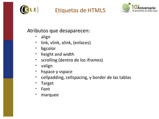 Atributos que desaparecen:
• align
• link, vlink, alink, (enlaces)
• bgcolor
• height and width
• scrolling (dentro de los iframes)
• valign
• hspace y vspace
• cellpadding, cellspacing, y border de las tablas
• Target
• Font
• marquee
Etiquetas de HTML5
 