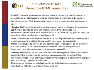 El HTML 5 introduce una serie de elementos estructurales que facilitarán tanto el
desarrollo de las páginas como también el análisis de las mismas por buscadores.
Los elementos de HTML 5 que ayudan a estructurar la parte semántica de la página
son:

header: El elemento header debe utilizarse para marcar la cabecera de una página
(contiene el logotipo del sitio, una imagen, un cuadro de búsqueda etc)
El elemento header puede estar anidado en otras secciones de la página (es decir que
no solo se utiliza para la cabecera de la página)

nav: El elemento nav representa una parte de una página que enlaza a otras páginas
o partes dentro de la página. Es una sección con enlaces de navegación.
No todos los grupos de enlaces en una página deben ser agrupados en un elemento
nav. únicamente las secciones que consisten en bloques de navegación más
importantes son adecuados para el elemento de navegación.

section: El elemento section representa un documento genérico o de la sección de
aplicación. Una sección, en este contexto, es una agrupación temática de los
contenidos. Puede ser un capítulo, una sección de un capítulo o básicamente cualquier
cosa que incluya su propio encabezado.
Una página de inicio de un sitio Web puede ser dividida en secciones para una
introducción, noticias, información de contacto etc.
Etiquetas de HTML5
Elementos HTML Semánticos
 
