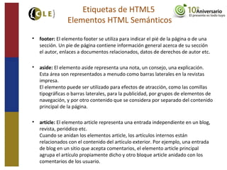 
footer: El elemento footer se utiliza para indicar el pié de la página o de una
sección. Un pie de página contiene información general acerca de su sección
el autor, enlaces a documentos relacionados, datos de derechos de autor etc.

aside: El elemento aside representa una nota, un consejo, una explicación.
Esta área son representados a menudo como barras laterales en la revistas
impresa.
El elemento puede ser utilizado para efectos de atracción, como las comillas
tipográficas o barras laterales, para la publicidad, por grupos de elementos de
navegación, y por otro contenido que se considera por separado del contenido
principal de la página.

article: El elemento article representa una entrada independiente en un blog,
revista, periódico etc.
Cuando se anidan los elementos article, los artículos internos están
relacionados con el contenido del artículo exterior. Por ejemplo, una entrada
de blog en un sitio que acepta comentarios, el elemento article principal
agrupa el artículo propiamente dicho y otro bloque article anidado con los
comentarios de los usuario.
Etiquetas de HTML5
Elementos HTML Semánticos
 