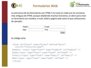  La estructura de los formularios con HTML 5 no varía en nada con las versiones
más antiguas de HTML aunque añadiendo muchas funciones, es decir para crear
un formulario con nombre, e-mail, edad y pagina web como el que utilizaremos
de ejemplo:
 Su código sería:
<form id="form1" name="form1" method="post"
action="consultar.php">
Nombre: <input type="text" name="nombre" id="nombre" />
Edad:<input type="text" name="edad" id="edad" />
E-mail:<input type="text" name="email" id="email" />
Web:<input type="text" name="web" id="web" />
</form>
Formularios Web
 