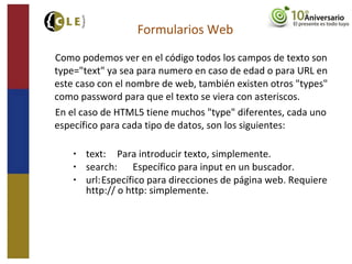 Como podemos ver en el código todos los campos de texto son
type="text" ya sea para numero en caso de edad o para URL en
este caso con el nombre de web, también existen otros "types"
como password para que el texto se viera con asteriscos.
En el caso de HTML5 tiene muchos "type" diferentes, cada uno
específico para cada tipo de datos, son los siguientes:
• text: Para introducir texto, simplemente.
• search: Específico para input en un buscador.
• url:Específico para direcciones de página web. Requiere
http:// o http: simplemente.
Formularios Web
 